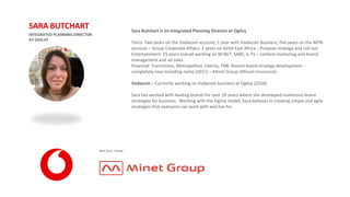 Sara Butchart is an Integrated Planning Director at Ogilvy
Telco: Two years on the Vodacom account, 1 year with Vodacom Business, five years on the MTN
account – Group Corporate Affairs: 2 years on Airtel East Africa – Purpose strategy and roll-out
Entertainment: 15 years overall working on M-NET, SABC, e-TV – content marketing and brand
management and ad sales
Financial: TransUnion, Metropolitan, Liberty, FNB. Recent brand strategy development -
completely new including name (2017) – Minet Group (African Insurance)
Vodacom – Currently working on Vodacom business at Ogilvy (2018)
Sara has worked with leading brands for over 20 years where she developed numerous brand
strategies for business. Working with the Ogilvy model, Sara believes in creating simple and agile
strategies that everyone can work with and live for.
INTEGRATED PLANNING DIRECTOR
AT OGILVY
SARA BUTCHART
 