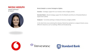 JUNIOR STRATEGIST
AT OGILVY
NICOLE ADOLPH Nicole Adolph is a Junior Strategist at Ogilvy
Investec – Strategic support for our Investec client at Ogilvy (2019)
Standard Bank – Brand strategy support for the Wealth and CIB arm of Standard Bank at
SuperUnion (2019)
Vodacom – Currently working on Vodacom Business at Ogilvy (2020)
In the short time since entering the industry, Nicole has worked on a range of clients across
different industries such as banking, FMCG and broadcasting.
 