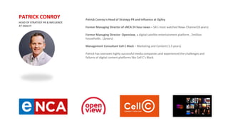 Patrick Conroy is Head of Strategy PR and Influence at Ogilvy
Former Managing Director of eNCA 24 hour news – SA’s most watched News Channel (8 years)
Former Managing Director Openview, a digital satellite entertainment platform , 2million
households. (2years)
Management Consultant Cell C Black – Marketing and Content (1.5 years)
Patrick has overseen highly successful media companies and experienced the challenges and
failures of digital content platforms like Cell C’s Black.
HEAD OF STRATEGY PR & INFLUENCE
AT OGILVY
PATRICK CONROY
 