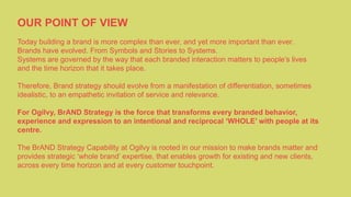 OUR POINT OF VIEW
Today building a brand is more complex than ever, and yet more important than ever.
Brands have evolved. From Symbols and Stories to Systems.
Systems are governed by the way that each branded interaction matters to people’s lives
and the time horizon that it takes place.
Therefore, Brand strategy should evolve from a manifestation of differentiation, sometimes
idealistic, to an empathetic invitation of service and relevance.
For Ogilvy, BrAND Strategy is the force that transforms every branded behavior,
experience and expression to an intentional and reciprocal ‘WHOLE’ with people at its
centre.
The BrAND Strategy Capability at Ogilvy is rooted in our mission to make brands matter and
provides strategic ‘whole brand’ expertise, that enables growth for existing and new clients,
across every time horizon and at every customer touchpoint.
 