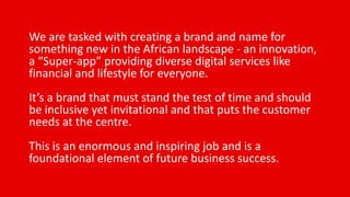 We are tasked with creating a brand and name for
something new in the African landscape - an innovation,
a “Super-app” providing diverse digital services like
financial and lifestyle for everyone.
It’s a brand that must stand the test of time and should
be inclusive yet invitational and that puts the customer
needs at the centre.
This is an enormous and inspiring job and is a
foundational element of future business success.
 