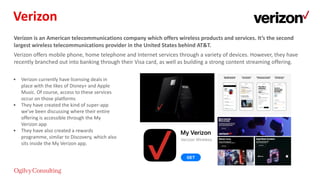 Verizon is an American telecommunications company which offers wireless products and services. It’s the second
largest wireless telecommunications provider in the United States behind AT&T.
Verizon offers mobile phone, home telephone and Internet services through a variety of devices. However, they have
recently branched out into banking through their Visa card, as well as building a strong content streaming offering.
• Verizon currently have licensing deals in
place with the likes of Disney+ and Apple
Music. Of course, access to these services
occur on those platforms
• They have created the kind of super-app
we’ve been discussing where their entire
offering is accessible through the My
Verizon app
• They have also created a rewards
programme, similar to Discovery, which also
sits inside the My Verizon app.
Verizon
 