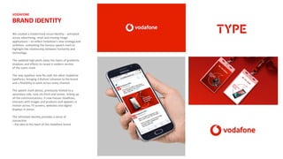 VODAFONE
BRAND IDENTITY
We created a modernised visual identity – activated
across advertising, retail and moving image
applications – to reflect Vodafone’s new strategy and
ambition, unleashing the famous speech mark to
highlight the relationship between humanity and
technology.
The updated logo peels away the layers of gradients,
shadows and effects to reveal a modern version
of the iconic mark.
The new typeface now fits with the other Vodafone
typefaces, bringing a distinct cohesion to the brand
and a flexibility to work across every channel.
The speech mark device, previously limited to a
secondary role, now sits front and center, linking up
all the communications. It now houses headlines,
interacts with images and products and appears in
motion across TV screens, websites and digital
displays in stores.
The refreshed identity provides a sense of
connection
– the idea at the heart of the Vodafone brand.
 