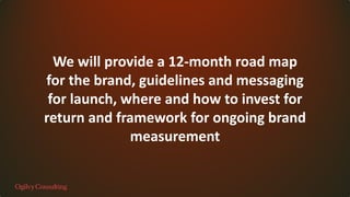 We will provide a 12-month road map
for the brand, guidelines and messaging
for launch, where and how to invest for
return and framework for ongoing brand
measurement
 