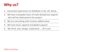 Why us?
1. Successful experience on Vodafone in SA, UK, Kenya
2. We have a bespoke team of multi-disciplinary experts
who will be dedicated to the project
3. We are consulting with creative added-value
4. We have local, regional and global support
5. We think, test, design, implement ... all in one
 