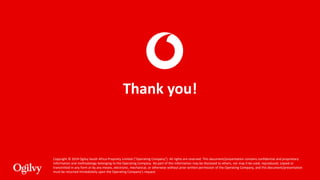 Copyright © 2019 Ogilvy South Africa Propriety Limited (“Operating Company”). All rights are reserved. This document/presentation contains confidential and proprietary
information and methodology belonging to the Operating Company. No part of this information may be disclosed to others, nor may it be used, reproduced, copied or
transmitted in any form or by any means, electronic, mechanical, or otherwise without prior written permission of the Operating Company, and this document/presentation
must be returned immediately upon the Operating Company’s request.
Thank you!
 