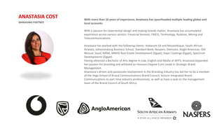 With more than 10 years of experience, Anastasia has spearheaded multiple leading global and
local accounts.
With a passion for experiential design and making brands matter, Anastasia has accumulated
experience across various sectors: Financial Services, FMCG, Technology, Aviation, Mining and
Telecommunications.
Anastasia has worked with the following clients: Vodacom SA and Mozambique, South African
Airways, Johannesburg Business School, Standard Bank, Naspers, Glencore, Anglo American, Old
Mutual, Sasol, MINA, MNHD Real Estate Development (Egypt), Kapci Coatings (Egypt), Spectrum
Developments (Egypt).
Having obtained a Bachelor of Arts degree in Law, English and Media at WITS, Anastasia expanded
her passion for branding and achieved an Honours Degree Cum Laude in Strategic Brand
Management.
Anastasia’s driven and passionate involvement in the Branding industry has led her to be a member
of the Vega School of Brand Communications Brand Council, lecture Integrated Brand
Communications to part time industry professionals, as well as have a seat on the management
team of the Brand Council of South Africa.
MANAGING PARTNER
ANASTASIA COST
 