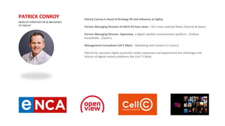Patrick Conroy is Head of Strategy PR and Influence at Ogilvy
Former Managing Director of eNCA 24 hour news – SA’s most watched News Channel (8 years)
Former Managing Director Openview, a digital satellite entertainment platform , 2million
households. (2years)
Management Consultant Cell C Black – Marketing and Content (1.5 years)
Patrick has overseen highly successful media companies and experienced the challenges and
failures of digital content platforms like Cell C’s Black.
HEAD OF STRATEGY PR & INFLUENCE
AT OGILVY
PATRICK CONROY
 