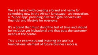 We are tasked with creating a brand and name for
something new in the African landscape - an innovation,
a “Super-app” providing diverse digital services like
financial and lifestyle for everyone.
It’s a brand that must stand the test of time and should
be inclusive yet invitational and that puts the customer
needs at the centre.
This is an enormous and inspiring job and is a
foundational element of future business success.
 