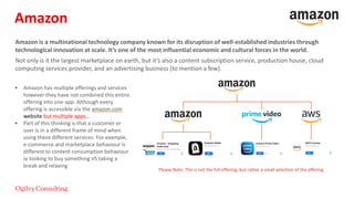 Amazon is a multinational technology company known for its disruption of well-established industries through
technological innovation at scale. It’s one of the most influential economic and cultural forces in the world.
Not only is it the largest marketplace on earth, but it’s also a content subscription service, production house, cloud
computing services provider, and an advertising business (to mention a few).
• Amazon has multiple offerings and services
however they have not combined this entire
offering into one app. Although every
offering is accessible via the amazon.com
website but multiple apps…
• Part of this thinking is that a customer or
user is in a different frame of mind when
using these different services: For example,
e-commerce and marketplace behaviour is
different to content consumption behaviour
ie looking to buy something VS taking a
break and relaxing
Please Note: This is not the full offering, but rather a small selection of the offering
Amazon
 