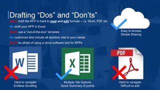 Drafting “Dos” and “Don’ts”
Don’t draft the RFP in hard to read and edit formats – i.e. Word, PDF etc
Do draft your RFP in Excel
Don’t use a “out-of-the-box” template
Do customize and include all sections vital to your needs
Don’t be afraid of using a cloud software tool for RFPs
Hard to navigate
Endless Scrolling
Multiple Tab Options
Quick Summary of points
Hard to navigate
Difficult to edit
Easy to Access
Simple Sharing
 