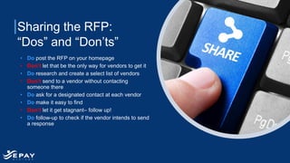 Sharing the RFP:
“Dos” and “Don’ts”
• Do post the RFP on your homepage
• Don’t let that be the only way for vendors to get it
• Do research and create a select list of vendors
• Don’t send to a vendor without contacting
someone there
• Do ask for a designated contact at each vendor
• Do make it easy to find
• Don’t let it get stagnant– follow up!
• Do follow-up to check if the vendor intends to send
a response
 