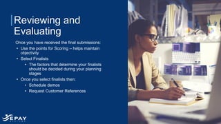 Reviewing and
Evaluating
Once you have received the final submissions:
• Use the points for Scoring – helps maintain
objectivity
• Select Finalists
• The factors that determine your finalists
should be decided during your planning
stages
• Once you select finalists then:
• Schedule demos
• Request Customer References
 