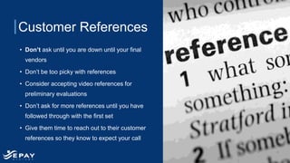 Customer References
• Don’t ask until you are down until your final
vendors
• Don’t be too picky with references
• Consider accepting video references for
preliminary evaluations
• Don’t ask for more references until you have
followed through with the first set
• Give them time to reach out to their customer
references so they know to expect your call
 