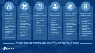 STANDARD REPORTS AND CUSTOM REPORTING TOOL
APPLICANT
TRACKING
BENEFITS
ADMINISTRATION
PAYROLL & TAX
MANAGEMENT
TIME & LABOR
MANAGEMENT
HUMAN
RESOURCES
MANAGEMENT
PERFORMANCE
MANAGEMENT
• Integration with
leading job boards
• Unlimited users with
full system access
• Screening q’s,
keywords, applicant
tagging
• Video interviewing
• Email and SMS
messaging and
templates
• Mobile
• Spanish applications
• Plan administration
• Open enrollment
• COBRA
management
• ACA compliance
reporting
• Carrier Connect
(data feeds)
• 401K file feed
• Complete payroll
and tax processing
• Accommodation of
multiple FEINs,
states and localities
• Garnishment
processing
• Year-end tax filing
• New hire reporting
• Free pay card
program
• Flexible pay rules
• Scheduling
• Accruals
• Budgets & job
costing
• Workforce analytics
• Wage & hour
compliance
• Mix & match time
collection options
• New hire onboarding
with electronic I-9
and e-verify
• Skills, education &
performance tracking
• Employee &
manager self-service
• Document & task
management
• OSHA, EEO &
Workers’ Comp
reporting
• Automated
performance and
self-reviews
• 360 degree surveys
• Compensation
dashboard
• Learning content
integration
• Goal management
• Statistics dashboard
• Journaling
 