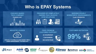 Who is EPAY Systems
CHICAGO BASED
TECH COMPANY
PROVIDER OF COMPLETELY
UNIFIED, FULL SERVICE
HCM SOLUTIONS
SERVING HOURLY
WORKFORCE ENVIRONMENTS
INDUSTRY LEADER FREE PREMIUM
CUSTOMER SUPPORT
CUSTOMER RETENTION
FOUNDED 2001
UNIQUELY FLEXIBLE CLOUD BASED TIME &
LABOR MANAGEMENT TECHNOLOGY
24 HOURS/DAY
7 DAYS/WEEK,
365 DAYS/YEAR
75,000+ WORKSITES
99%
 