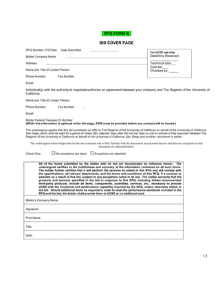 RFQ FORM B

                                                             BID COVER PAGE
RFQ Number: 0707DAC          Date Submitted:      
                                                                                                         For UCSD use only
Bidder Company Name:                                                                                     Date/time Received:

Address:                                                                                                 Technical bids __
                                                                                                         Cost bid ___
Name and Title of Contact Person:                                                                        Checked by: _____
Phone Number:             Fax Number:      

Email:      

Individual(s) with the authority to negotiate/authorize an agreement between your company and The Regents of the University of
California:

Name and Title of Contact Person:      

Phone Number:             Fax Number:      

Email:      

Bidder Federal Taxpayer ID Number:      
(While this information is optional at the bid stage, FEIN must be provided before any contract will be issued.)

The undersigned agrees that this bid constitutes an offer to The Regents of the University of California on behalf of the University of California,
San Diego which shall be valid for a period of ninety (90) calendar days after the bid due date or until a contract is fully executed between The
Regents of the University of California on behalf of the University of California, San Diego and another, whichever is earlier.

   The undersigned acknowledges that he/she has examined and is fully familiar with the documents incorporated therein and that any exceptions to that
                                                          document are indicated herein.

Check One:              No exceptions are taken          Exceptions are attached


          All of the forms submitted by the bidder with its bid are incorporated by reference herein. The
          undersigned certifies to the truthfulness and accuracy of the information contained on all such forms.
          The bidder further certifies that it will perform the services as stated in this RFQ and will comply with
          the specifications, all relevant attachments, and the terms and conditions of this RFQ, if a contract is
          awarded as a result of this bid, subject to any exceptions noted in its bid. The bidder warrants that the
          products and services specified in the bid in response to this RFQ, including bidder-recommended
          third-party products, include all items, components, quantities, services, etc., necessary to provide
          UCSD with the functional and performance capability required by the RFQ, unless otherwise stated in
          the bid. Should additional items be required in order to meet the performance standards included in the
          RFQ and the bid, the bidder shall provide them to UCSD at no additional cost.

Bidder’s Company Name:      


Signature:


Print Name:      


Title:      


Date:      




                                                                                                                                                         13
 