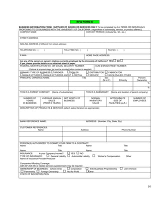 RFQ FORM D
BUSINESS INFORMATION FORM. SUPPLIER OF GOODS OR SERVICES ONLY To be completed by ALL FIRMS OR INDIVIDUALS
PROPOSING TO DO BUSINESS WITH THE UNIVERSITY OF CALIFORNIA (regardless of commodity, service, or product offered.)
 COMPANY NAME:                                                               CONTACT PERSON: (Indicate Ms., Mr., etc.)
                                                                                  
 STREET ADDRESS:
      
 MAILING ADDRESS (if different from street address):
      
 TELEPHONE NO.: (      )                            TOLL FREE NO.: (       )                         FAX NO.: (      )      

 E-MAIL:                                                                     HOME PAGE ADDRESS:      

 Are any of the owners or owners’ relatives currently employed by the University of California? YES           NO
 If yes, please provide details on an attached sheet of paper.
 FEDERAL IDENTIFICATION NO. OR SOCIAL SECURITY NUMBER:                                 DUN & BRADSTREET NUMBER:
       (Optional at proposal stage, but must be provided before contract is awarded)        
 PRIMARY TYPE OF BUSINESS:  BROKER     DEALER                                    DISTRIBUTOR         FABRICATOR
   MANUFACTURER      MANUFACTURERS AGENT  RETAIL                                 SERVICE             WHOLESALER OTHER      
 PRINCIPAL OWNER(S) NAME:                       Title                                            Sex                                    Percent
                                                                                               (M or F)           Ethnicity            Ownership
                                                                                                                                                 %

                                                                                                                                                    %

 THIS IS A PARENT COMPANY: (Name of subsidiaries)                            THIS IS A SUBSIDIARY: (Name and location of parent company)
                                                                                  
    NUMBER OF     AVERAGE ANNUAL NET WORTH OF                      NORMAL                              APPROXIMATE               NUMBER OF
      YEARS             SALES       BUSINESS                     INVENTORY                                SIZE OF                EMPLOYEES
   IN BUSINESS     (PRIOR 3 YEARS)                                  VALUE                             FACILITIES (sq.ft.)
                                                                                                                                            
 DESCRIPTION OF PRODUCTS & SERVICES (attach sales literature as appropriate)

      



 BANK REFERENCE NAME:                                                        ADDRESS: (Number, City, State, Zip)
                                                                                   
 CUSTOMER REFERENCES:
              Name                                                     Address                                       Phone Number
                                                                                                          
                                                                                                          
 PERSON(S) AUTHORIZED TO COMMIT YOUR FIRM TO A CONTRACT:
 Name                         Title                  Name                                                              Title      

 Name                                 Title                               Name                                         Title      
 INSURANCE:        Is your Company Insured?                YES     NO
 TYPE OF INSURANCE:             General Liability           Automobile Liability    Worker’s Compensation                Other      
 Name of Insurance Provider/Producer     

 Companies Affording Coverage:      
 GSA SF 254 A/E or related services questionnaire may be required
 OWNERSHIP OF BUSINESS: (Check One)                  Corporation                 Individual/Sole Proprietorship        Joint Venture
     Partnership     Foreign Ownership            Not for Profit                Other      
 STATE OF INCORPORATION:
      



                                                                                                                                                   14
 