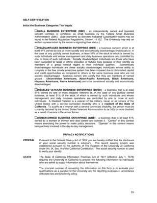 SELF-CERTIFICATION

Initial the Business Categories That Apply:

            SMALL BUSINESS ENTERPRISE (SBE) - an independently owned and operated
          concern certified, or certifiable, as small business by the Federal Small Business
          Administration (SBA). (Size standards by Standard Industrial Classification codes may be
          found in the Federal Acquisition Regulations, Section 19.102. The University may rely on
          written representation by the vendors regarding their status.)

            DISADVANTAGED BUSINESS ENTERPRISE (DBE) - a business concern which is at
          least 51% owned by one or more socially and economically disadvantaged individuals or, in
          the case of any publicly owned business, at least 51% of the stock of which is owned by
          such individuals and whose management and daily business operations are controlled by
          one or more of such individuals. Socially disadvantaged individuals are those who have
          been subjected to racial or ethnic prejudice or cultural bias because of their identity as
          members of a group without regard to their individual qualities.            Economically
          disadvantaged individuals are those socially disadvantaged individuals whose ability to
          compete in the free private enterprise system has been impaired due to diminished capital
          and credit opportunities as compared to others in the same business area who are not
          socially disadvantaged. Business owners who certify that they are members of named
          groups      (Asian-Indian Americans, Asian-Pacific Americans, Black Americans,
          Hispanic Americans, Native Americans) are to be considered socially and economically
          disadvantaged.

            DISABLED VETERAN BUSINESS ENTERPRISE (DVBE) - a business that is at least
          51% owned by one or more disabled veterans or, in the case of any publicly owned
          business, at least 51% of the stock of which is owned by such individuals and whose
          management and daily business operations are controlled by one or more of such
          individuals. A Disabled Veteran is a veteran of the military, naval, or air service of the
          United States with a service connected disability who is a resident of the State of
          California. To qualify as a veteran with a service connected disability, the person must be
          currently declared by the United States Veterans Administration to be 10% or more disabled
          as a result of service in the armed forces.

            WOMEN-OWNED BUSINESS ENTERPRISE (WBE) - a business that is at least 51%
          owned by a woman or women who also control and operate it. “Control” in this context
          means exercising the power to make policy decisions. “Operate” in this context means
          being actively involved in the day-to-day management.


                                    PRIVACY NOTIFICATIONS

FEDERAL       Pursuant to the Federal Privacy Act of 1974, you are hereby notified that the disclosure
              of your social security number is voluntary. This record keeping system was
              established pursuant to the authority of The Regents of the University of California
              under Art. IX, Sec. 9 of the California Constitution. The social security number is used
              to verify your identify.

STATE         The State of California Information Practices Act of 1977 (effective July 1, 1978)
              requires the University of California to provide the following information to individuals
              who are asked to supply information about themselves:

              The principal purpose of requesting the information on this form is to evaluate your
              qualifications as a supplier to the University and for reporting purposes in accordance
              with state law and University policy.




                                                                                                    16
 