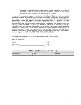 Furnishing all information (except Social Security Number) requested on this form is
               mandatory; failure to provide all requested information will delay or may prevent
               evaluation of your firm’s ability to do business with the University.

I hereby certify under penalty of perjury under the laws of the State of California that I have read this
application and know the contents thereof, and that the business category and ethnicity indicated
above reflect the true and correct status of the business in accordance with Federal Small Business
Administration criteria and Federal Acquisition Regulations, FAR 19, pertaining to small,
disadvantaged, woman, disabled veteran, small and disadvantaged, and small and woman-owned
business enterprises. I understand that falsely certifying the status of this business, obstructing,
impeding or otherwise inhibiting any University of California official who is attempting to verify the
information on this form may result in suspension from participation in University of California business
contracts for a period up to 5 years and the imposition of any civil penalties allowed by law. In
addition, I understand that this business must notify the University of California in writing 30 days in
advance of any changes in size, ownership, control, or operation which may affect this business’s
continued eligibility as a SBE, DBE, WBE, DVBE, SDBE, SWBE or SDVBE.


INFORMATION FURNISHED BY: (Print or Type Name of Owner and/or Principal)

NAME OF BUSINESS:      

NAME:                                                        TITLE:      

SIGNATURE:                                                   DATE:
        __________________________________


                               FOR U.C. USE ONLY (do not write in this area)

Reviewed by:                          Date                                  Comments




                                                                                                      17
 