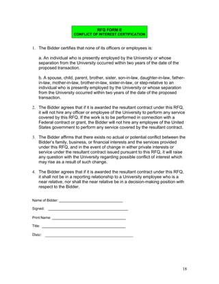 RFQ FORM E
                      CONFLICT OF INTEREST CERTIFICATION


1. The Bidder certifies that none of its officers or employees is:

   a. An individual who is presently employed by the University or whose
   separation from the University occurred within two years of the date of the
   proposed transaction.

   b. A spouse, child, parent, brother, sister, son-in-law, daughter-in-law, father-
   in-law, mother-in-law, brother-in-law, sister-in-law, or step-relative to an
   individual who is presently employed by the University or whose separation
   from the University occurred within two years of the date of the proposed
   transaction.

2. The Bidder agrees that if it is awarded the resultant contract under this RFQ,
   it will not hire any officer or employee of the University to perform any service
   covered by this RFQ. If the work is to be performed in connection with a
   Federal contract or grant, the Bidder will not hire any employee of the United
   States government to perform any service covered by the resultant contract.

3. The Bidder affirms that there exists no actual or potential conflict between the
   Bidder’s family, business, or financial interests and the services provided
   under this RFQ, and in the event of change in either private interests or
   service under the resultant contract issued pursuant to this RFQ, it will raise
   any question with the University regarding possible conflict of interest which
   may rise as a result of such change.

4. The Bidder agrees that if it is awarded the resultant contract under this RFQ,
   it shall not be in a reporting relationship to a University employee who is a
   near relative, nor shall the near relative be in a decision-making position with
   respect to the Bidder.


Name of Bidder: ________________________________

Signed:   ________________________________________

Print Name: _____________________________________

Title: __________________________________________

Date: _________________________________________




                                                                                  18
 