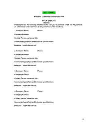 RFQ FORM F

                         Bidder’s Customer Reference Form

                                     RFQ#: 0707DAC
                                      Bidder:      
Please provide the following information for 4 of your customers whom we may contact
as references for the services to be performed under this RFQ:

1. Company Name:             Phone:      

Company Address:      

Contact Person name and title:      

Summarize type of job and technical specifications:      

Date and Length of Contract:      


2. Company Name:             Phone:      

Company Address:      

Contact Person name and title:      

Summarize type of job and technical specifications:      

Date and Length of Contract:      


3. Company Name:             Phone:      

Company Address:      

Contact Person name and title:      

Summarize type of job and technical specifications:      

Date and Length of Contract:      


4. Company Name:             Phone:      

Company Address:      

Contact Person name and title:      

Summarize type of job and technical specifications:      

Date and Length of Contract:      




                                                                                   19
 