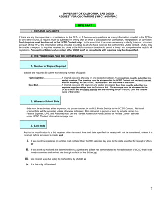 UNIVERSITY OF CALIFORNIA, SAN DIEGO
                                              REQUEST FOR QUOTATIONS (“RFQ”) #0707DAC


                                                                   RFQ PART I

               I. PRE-BID INQUIRIES

If there are any discrepancies in, or omissions to, the RFQ, or if there are any questions as to any information provided in the RFQ or
by any other source, a request must be submitted in writing (fax or email is acceptable) for clarification, interpretation, or correction.
Such inquires must be directed to the UCSD Contact only. In the event that it becomes necessary to clarify, interpret, or correct
any part of this RFQ, the information will be provided in writing to all who have received the bid from the UCSD contact. UCSD may
be unable to respond to inquiries received too close to the bid submission deadline to permit a timely and comprehensive reply to all
registrants. Prospective Bidders who contact other UCSD staff or consultants with inquiries may be disqualified.

               II. INSTRUCTIONS FOR BID SUBMISSION


               1. Number of Copies Required

    Bidders are required to submit the following number of copies:

             Technical Bid ............................1 original plus one (1) copy (in one sealed envelope). Technical bids must be submitted in a
                                                          sealed envelope. The envelope must be addressed to the UCSD Contact and be clearly marked
                                                          with the following: RFQ#0707DAC Technical Bid” and the name of the bidder
             Cost Bid ....................................1 original plus one (1) copy (in one sealed envelope). Cost bids must be submitted in a
                                                          separate sealed envelope from the Technical Bid. The envelope must be addressed to the
                                                          UCSD Contact and be clearly marked with the following: RFQ# 0707DAC Cost Bid” and the
                                                          name of the bidder.



               2. Where to Submit Bids

       Bids must be submitted either in person, via private carrier, or via U.S. Postal Service to the UCSD Contact. No faxed
       or email bids will be accepted unless otherwise indicated. Bids delivered in person or sent by private carrier (i.e.,
       Federal Express, UPS, and Airborne) must use the “Street Address for Hand Delivery or Private Carrier” set forth
       under UCSD Contact information on page one.



               3. Late Bids

    Any bid or modification to a bid received after the exact time and date specified for receipt will not be considered, unless it is
    received before an award is made, and

        i.     it was sent by registered or certified mail not later than the fifth calendar day prior to the date specified for receipt of offers;
               or

       ii.     it was sent by mail and it is determined by UCSD that the bidder has demonstrated to the satisfaction of UCSD that it was
               timely submitted and arrived late through no fault of the Bidder; or

      iii.     late receipt was due solely to mishandling by UCSD; or

       iv.     it is the only bid received.




                                                                                                                                                  2
 