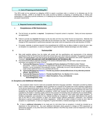 4. Cost of Preparing and Submitting Bid

       This RFQ shall not be construed as obligating UCSD to award a purchase order or contract or to otherwise pay for the
       information solicited. UCSD is not liable for any costs incurred by bidders in preparing or submitting bids, in making oral
       presentations, in attending a pre-bid conference, or in satisfying any functional demonstrations, analytical modeling, or any other
       pre-award requirements.



                  5. Required Format and Content for Bids

       i.             Completeness of Bid Submissions


            a.     The bid format, as specified, is required. Completeness of required content is important. Clarity and terse expression
                   are appreciated.

            b.     Failure to provide any required information by the due date and time may render the bid non-responsive. Materials that
                   alter any bid will not be accepted by UCSD after the bid submission due date. Any additional information that purports to
                   change an RFQ requirement or performance standard may render a bid non-responsive at the sole discretion of UCSD.

            c.     For goods, materials, or services required to be competitively bid, UCSD may not allow a bidder to correct an error, take
                   an exception to a specification, or waive an irregularity if it gives that Bidder material advantage over other bidders.

 ii.                                                     Technical Bid

            a.    Bids shall explicitly address how the bidder will comply with the specifications and requirements of the attached
                  specifications (Part 3) The technical bid will be the primary basis upon which bids are evaluated. The apparent successful
                  bidder (“Successful Bidder”) may then be given the opportunity to negotiate a final agreement with UCSD (“Agreement” or
                  “Contract”). DO NOT INCLUDE ANY COST INFORMATION IN THE TECHNICAL BID.
            b.    The technical bid shall be organized according to the sections delineated below; this will make it easier to locate
                  information and expedite the review of the bid.
                     1. Technical Bid Response Section 1: Complete all Forms checked on RFQ Part 2 entitled “Related
                          Documents.” Failure to comply with this requirement will result in the bid being deemed non-responsive and,
                          therefore, not be considered in the evaluation process. Additionally, be sure to read all addenda, if any, as they
                          might contain additional forms to be submitted with the bid.
                     2. Technical Bid Response Section 2: Provide any product Literature/Brochures of any alternate products
                          offered. See RFQ Part 3.
                     3. Technical Bid Response Section 3: Provide Cost Bid Form. See Section 3.3 for details.
                     4. Technical Bid Response Section 4: Attach Exceptions, if any, and Addenda
                               Acknowledgments, if any.

iii. Exceptions and Additional Information

                 a.   Any exceptions taken must be noted and acceptable alternative language submitted. Information provided by bidders
                   which is clearly noted as an “exception” will be considered as a request by the bidder that UCSD negotiate modifications
                   to the service requirements and/or terms of this RFQ. Any exceptions to any of the terms or provisions of this RFQ which
                   are proposed may be negotiated, rejected, or accepted at the sole option of UCSD, but will be considered only when such
                   exceptions are itemized and identified as exceptions. UCSD may consider the extent and nature of any exceptions
                   submitted by the bidder in awarding quality points for the purposes of evaluating bids and selecting the successful Bidder.
                   UCSD and the bidder reserve the right to negotiate to resolve any issues to which either party takes exception. To
                   facilitate consideration and evaluation of any material identified as “exception(s),” the bidder shall reference the specific
                   part of this RFQ to which exception is taken and should include sufficient explanation, justification, and proposed
                   alternative to warrant consideration and further negotiations. UCSD will not allow a bidder to correct an error, take an
                   exception to a specification, or waive an irregularity if it gives that bidder a material advantage over other bidders.

                 b.   If there is additional information to be made part of a bid (other than an exception), it should be included as an
                   attachment to the technical bid. Any such additional information which purports to change an RFQ requirement or
                   performance standard, or any other terms and conditions defined in this RFQ may render a bid non-responsive in the sole
                   discretion of UCSD.


                                                                                                                                              3
 