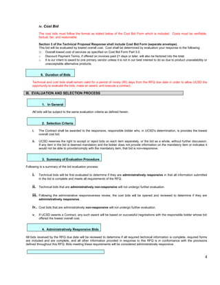 iv. Cost Bid

           The cost bids must follow the format as stated below of the Cost Bid Form which is included. Costs must be verifiable,
           factual, fair, and reasonable.

           Section 3 of the Technical Proposal Response shall include Cost Bid Form (separate envelope).
           This bid will be evaluated by lowest overall cost. Cost shall be determined by evaluation your response to the following:
           o Overall lowest cost of services as specified on Cost Bid Form Part 3.0.
           o    Discount Payment Terms, if offered on invoices paid 21 days or later, will also be factored into the total.
           o    It is our intent to award to one primary vendor unless it is not in our best interest to do so due to product unavailability or
                unacceptable alternative products.


            6. Duration of Bids

    Technical and cost bids shall remain valid for a period of ninety (90) days from the RFQ due date in order to allow UCSD the
    opportunity to evaluate the bids, make an award, and execute a contract.

III. EVALUATION AND SELECTION PROCESS


             1. In General

    All bids will be subject to the same evaluation criteria as defined herein.


             2. Selection Criteria

    i.     The Contract shall be awarded to the responsive, responsible bidder who, in UCSD's determination, is provides the lowest
           overall cost bid.

    ii.    UCSD reserves the right to accept or reject bids on each item separately, or the bid as a whole, without further discussion.
           If any item in the bid is deemed mandatory and the bidder does not provide information on the mandatory item or indicates it
           would not be able to provide/comply with the mandatory item, that bid is non-responsive.


             3. Summary of Evaluation Procedure

Following is a summary of the bid evaluation process:

    i.     Technical bids will be first evaluated to determine if they are administratively responsive in that all information submitted
           in the bid is complete and meets all requirements of the RFQ.

    ii.    Technical bids that are administratively non-responsive will not undergo further evaluation.

    iii.   Following the administrative responsiveness review, the cost bids will be opened and reviewed to determine if they are
           administratively responsive.

    iv.    Cost bids that are administratively non-responsive will not undergo further evaluation.

    v.     If UCSD awards a Contract, any such award will be based on successful negotiations with the responsible bidder whose bid
           offered the lowest overall cost.


             4. Administratively Responsive Bids

All bids received by the RFQ due date will be reviewed to determine if all required technical information is complete, required forms
are included and are complete, and all other information provided in response to this RFQ is in conformance with the provisions
defined throughout this RFQ. Bids meeting these requirements will be considered administratively responsive.



                                                                                                                                             4
 