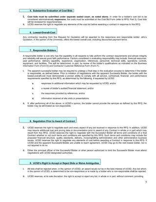 5. Substantive Evaluation of Cost Bids

i.    Cost bids must be submitted under separate sealed cover, as noted above. In order for a bidder’s cost bid to be
      considered administratively responsive, the costs must be submitted on the Cost Bid Form (refer to RFQ, Part 3). Cost bids
      will be reviewed for responsiveness.
ii.   UCSD reserves the right to negotiate any elements of the cost bid before awarding a contract in response to this RFQ.


        6. Lowest-Overall-Cost
Any contract(s) resulting from this Request for Quotation will be awarded to the responsive and responsible bidder, who’s
Quotation, in the opinion of the University, offers the lowest overall cost, including discounted payment terms.



        7. Responsible Bidders

A responsible bidder is one who has the capability in all respects to fully perform the contract requirements and whose integrity
and reliability will assure good faith performance. Factors considered in evaluating responsibility may include: financial resources,
past performance, delivery capability, experience, organization, references, personnel, technical skills, operations controls,
equipment, and facilities. This will be determined, in part, by review of the bidder’s qualifications as indicated on the Business
Information Form (Form D) and Contractor Customer Reference Form (Form F).

i.    The apparent successful bidder may be required to undergo a final step in the evaluation process to determine if the bidder
      is responsible, as defined below. Prior to initiation of negotiations with the apparent Successful Bidder, the bidder with the
      lowest-overall-cost must demonstrate a proven ability to comply with all service, contractual, financial, and performance
      requirements specified by this RFQ, as determined by the following, if requested by UCSD:

          a.        responses to additional information which may be requested by UCSD, and/or

          b.        a review of bidder’s audited financial statement, and/or

          c.        the responses provided by references, and/or

          d.        information received at site visits or presentations.

ii.   If, after performing all of the above, in UCSD’s opinion, the bidder cannot provide the services as defined by this RFQ, the
      bidder may be eliminated as non-responsible.




        8. Negotiation Prior to Award of Contract

i.    UCSD reserves the right to negotiate each and every aspect of any bid received in response to this RFQ. In addition, UCSD
      may require additional cost and pricing data or documentation prior to award of any Contract in whole or in part which may
      result from this RFQ. UCSD reserves the right to negotiate with the Successful Bidder all terms and conditions of a final
      Contract whether or not such terms and conditions are specified by this RFQ. Such terms and conditions may include the
      proposed financial structure, quality standards, delivery, invoicing/billing administration and other administrative business
      issues. UCSD reserves the right to negotiate any elements of cost before awarding a Contract in response to this RFQ. If
      UCSD and the apparent Successful Bidder are unable to reach agreement, UCSD may go to the next lowest bidder, but is
      not required to do so.

ii.   Either the principal officer of the Successful Bidder or other person authorized to bind the Successful Bidder must attend
      negotiations with UCSD designated authorities.



        9. UCSD’s Right to Accept or Reject Bids or Waive Ambiguities

i.    All bids shall be rejected when, in the opinion of UCSD, an award would not be in the best interest of UCSD. Any bid which,
      in the opinion of UCSD, is determined to be non-responsive or is made by a bidder who is non-responsible shall be rejected.

ii.   UCSD reserves, at its sole discretion, the right to accept or reject any bid, in whole or in part, without comment; providing,

                                                                                                                                       5
 