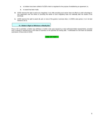 a.   no bidders have been notified of UCSD's intent to negotiate for the purpose of establishing an agreement; or,

               b.   no award has been made.

    iii.   UCSD reserves the right to waive any irregularity in any offer providing such waiver does not afford an unfair advantage to
           one respondent over the others or providing the waiver of such irregularity does not materially alter the results of the
           standings.

    iv.    UCSD reserves the right to award all, part, or none of the goods or services when, in UCSD’s sole opinion, it is in its best
           interest to do so.


             10. Bidder’s Right to Withdraw or Modify Bid

Once a bid is submitted, a bidder may withdraw or modify it only upon request by a duly authorized bidder representative, provided
such a request is received prior to the close of business on the specified bid closing date. A withdrawal of a bid does not preclude
submission of future bids to UCSD.


                                                          END OF PART I




                                                                                                                                     6
 