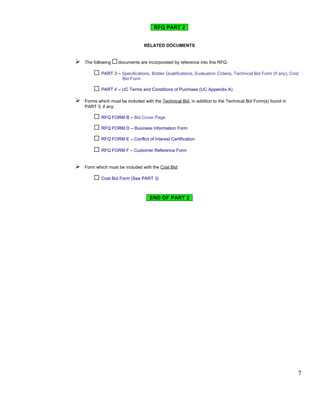 RFQ PART 2


                                  RELATED DOCUMENTS


   The following   documents are incorporated by reference into this RFQ:

            PART 3 – Specifications, Bidder Qualifications, Evaluation Criteria, Technical Bid Form (if any), Cost
                     Bid Form

            PART 4 – UC Terms and Conditions of Purchase (UC Appendix A)

   Forms which must be included with the Technical Bid, in addition to the Technical Bid Form(s) found in
    PART 3, if any:

            RFQ FORM B – Bid Cover Page

            RFQ FORM D – Business Information Form

            RFQ FORM E – Conflict of Interest Certification

            RFQ FORM F – Customer Reference Form


   Form which must be included with the Cost Bid:

            Cost Bid Form (See PART 3)



                                    END OF PART 2




                                                                                                                 7
 
