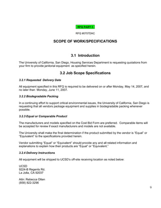 RFQ PART 3

                                              RFQ #0707DAC


                            SCOPE OF WORK/SPECIFICATIONS


                                          3.1 Introduction
The University of California, San Diego, Housing Services Department is requesting quotations from
your firm to provide janitorial equipment as specified herein.

                                 3.2 Job Scope Specifications
3.2.1 Requested Delivery Date

All equipment specified in this RFQ is required to be delivered on or after Monday, May 14, 2007, and
no later than Monday, June 11, 2007.

3.2.2 Biodegradable Packing

In a continuing effort to support critical environmental issues, the University of California, San Diego is
requesting that all vendors package equipment and supplies in biodegradable packing whenever
possible.

3.2.3 Equal or Comparable Product

The manufacturers and models specified on the Cost Bid Form are preferred. Comparable items will
be accepted for review if exact manufacturers and models are not available.

The University shall make the final determination if the product submitted by the vendor is “Equal” or
“Equivalent” to the specifications provided herein.

Vendor submitting “Equal” or “Equivalent” should provide any and all related information and
explanations to explain how their products are “Equal” or “Equivalent.”

3.2.4 Delivery Instructions

All equipment will be shipped to UCSD’s off-site receiving location as noted below:

UCSD
9224-B Regents Rd.
La Jolla, CA 92037

Attn: Rebecca Otten
(858) 822-3296
                                                                                                              9
 