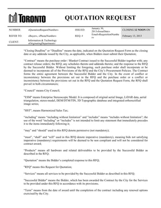 QUOTATION REQUEST
NUMBER:

«QuotationRequestNumber»

ISSUED:

REFER TO:

«Buyer», «PhoneNumber»

REQ. #

CLIENT:

January 30,
2013«IssueDate»
Email«RequisitionNumbe
r»

CLOSING 12 NOON ON

Information & Technology
«OriginatingDepartment»

February 13, 2013

“Closing Deadline” or “Deadline” means the date, indicated on the Quotation Request Form as the closing
date or any addenda issued by the City, as applicable, when Bidders must submit their Quotation;
“Contract” means the purchase order / Blanket Contract issued to the Successful Bidder together with; any
contract release orders; the RFQ; any schedules thereto and addenda thereto; and the response to the RFQ
by the Successful Bidder. Without limiting the foregoing, such purchase order shall incorporate or be
deemed to incorporate all of the Provisions of the RFQ and the City’s Procurement Policies. The Contract
forms the entire agreement between the Successful Bidder and the City. In the event of conflict or
inconsistency between the provisions set out in the RFQ and the purchase order or a conflict or
inconsistency between the provisions set out in the RFQ and the Quotation Request Form, the RFQ shall
prevail in both circumstances;
“Council” means City Council;
"ESM" means Enterprise Stereoscopic Model. It is composed of original aerial Image, LiDAR data, aerial
triangulation, stereo-model, DEM/DTM/TIN, 3D Topographic database and integrated orthorectified
image series;
"HST", means Harmonized Sales Tax;
“including” means “including without limitation” and ”includes” means “includes without limitation”; the
use of the word “including” or “includes” is not intended to limit any statement that immediately precedes
it to the items immediately following it;
“may” and “should” used in this RFQ denote permissive (not mandatory);
“must”, “shall” and “will” used in this RFQ denote imperative (mandatory), meaning bids not satisfying
imperative (mandatory) requirements will be deemed to be non compliant and will not be considered for
contract award;
“Products” means all hardware and related deliverables to be provided by the Successful Bidder as
described in the RFQ;
“Quotation” means the Bidder’s completed response to this RFQ;
"RFQ" means this Request for Quotation;
“Services” means all services to be provided by the Successful Bidder as described in this RFQ;
"Successful Bidder" means the Bidder, which has been awarded the Contract by the City for the Services
to be provided under this RFQ in accordance with its provisions;
“Term” means from the date of award until the completion of the contract including any renewal options
exercised by the City.

 