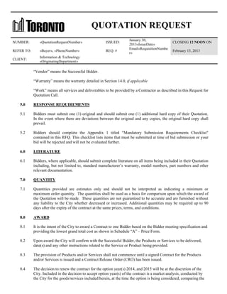 QUOTATION REQUEST
NUMBER:

«QuotationRequestNumber»

ISSUED:

REFER TO:

«Buyer», «PhoneNumber»

REQ. #

CLIENT:

January 30,
2013«IssueDate»
Email«RequisitionNumbe
r»

CLOSING 12 NOON ON

Information & Technology
«OriginatingDepartment»

February 13, 2013

“Vendor” means the Successful Bidder.
“Warranty” means the warranty detailed in Section 14.0, if applicable
“Work” means all services and deliverables to be provided by a Contractor as described in this Request for
Quotation Call.
5.0

RESPONSE REQUIREMENTS

5.1

Bidders must submit one (1) original and should submit one (1) additional hard copy of their Quotation.
In the event where there are deviations between the original and any copies, the original hard copy shall
prevail.

5.2

Bidders should complete the Appendix 1 titled "Mandatory Submission Requirements Checklist"
contained in this RFQ. This checklist lists items that must be submitted at time of bid submission or your
bid will be rejected and will not be evaluated further.

6.0

LITERATURE

6.1

Bidders, where applicable, should submit complete literature on all items being included in their Quotation
including, but not limited to, standard manufacturer’s warranty, model numbers, part numbers and other
relevant documentation.

7.0

QUANTITY

7.1

Quantities provided are estimates only and should not be interpreted as indicating a minimum or
maximum order quantity. The quantities shall be used as a basis for comparison upon which the award of
the Quotation will be made. These quantities are not guaranteed to be accurate and are furnished without
any liability to the City whether decreased or increased. Additional quantities may be required up to 90
days after the expiry of the contract at the same prices, terms, and conditions.

8.0

AWARD

8.1

It is the intent of the City to award a Contract to one Bidder based on the Bidder meeting specification and
providing the lowest grand total cost as shown in Schedule “A” – Price Form.

8.2

Upon award the City will confirm with the Successful Bidder, the Products or Services to be delivered,
date(s) and any other instructions related to the Service or Product being provided.

8.3

The provision of Products and/or Services shall not commence until a signed Contract for the Products
and/or Services is issued and a Contract Release Order (CRO) has been issued.

8.4

The decision to renew the contract for the option year(s) 2014, and 2015 will be at the discretion of the
City. Included in the decision to accept option year(s) of the contract is a market analysis, conducted by
the City for the goods/services included herein, at the time the option is being considered, comparing the

 