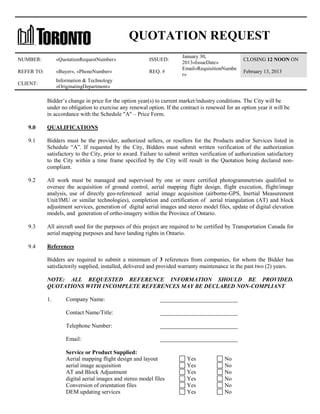 QUOTATION REQUEST
NUMBER:

«QuotationRequestNumber»

ISSUED:

REFER TO:

«Buyer», «PhoneNumber»

REQ. #

CLIENT:

January 30,
2013«IssueDate»
Email«RequisitionNumbe
r»

CLOSING 12 NOON ON

Information & Technology
«OriginatingDepartment»

February 13, 2013

Bidder’s change in price for the option year(s) to current market/industry conditions. The City will be
under no obligation to exercise any renewal option. If the contract is renewed for an option year it will be
in accordance with the Schedule "A" – Price Form.
9.0

QUALIFICATIONS

9.1

Bidders must be the provider, authorized sellers, or resellers for the Products and/or Services listed in
Schedule “A”. If requested by the City, Bidders must submit written verification of the authorization
satisfactory to the City, prior to award. Failure to submit written verification of authorization satisfactory
to the City within a time frame specified by the City will result in the Quotation being declared noncompliant.

9.2

All work must be managed and supervised by one or more certified photogrammetrists qualified to
oversee the acquisition of ground control, aerial mapping flight design, flight execution, flight/image
analysis, use of directly geo-referenced aerial image acquisition (airborne-GPS, Inertial Measurement
Unit/IMU or similar technologies), completion and certification of aerial triangulation (AT) and block
adjustment services, generation of digital aerial images and stereo model files, update of digital elevation
models, and generation of ortho-imagery within the Province of Ontario.

9.3

All aircraft used for the purposes of this project are required to be certified by Transportation Canada for
aerial mapping purposes and have landing rights in Ontario.

9.4

References
Bidders are required to submit a minimum of 3 references from companies, for whom the Bidder has
satisfactorily supplied, installed, delivered and provided warranty maintenance in the past two (2) years.
NOTE: ALL REQUESTED REFERENCE INFORMATION SHOULD BE PROVIDED.
QUOTATIONS WITH INCOMPLETE REFERENCES MAY BE DECLARED NON-COMPLIANT
1.

Company Name:

___________________________

Contact Name/Title:

___________________________

Telephone Number:

___________________________

Email:

___________________________

Service or Product Supplied:
Aerial mapping flight design and layout
aerial image acquisition
AT and Block Adjustment
digital aerial images and stereo model files
Conversion of orientation files
DEM updating services

Yes
Yes
Yes
Yes
Yes
Yes

No
No
No
No
No
No

 