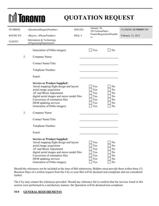 QUOTATION REQUEST
NUMBER:

«QuotationRequestNumber»

ISSUED:

REFER TO:

«Buyer», «PhoneNumber»

REQ. #

CLIENT:

January 30,
2013«IssueDate»
Email«RequisitionNumbe
r»

Information & Technology
«OriginatingDepartment»

Generation of Ortho-imagery
2.

Yes

February 13, 2013

No

Company Name:

___________________________

Contact Name/Title:

___________________________

Telephone Number:

___________________________

Email:

___________________________

Service or Product Supplied:
Aerial mapping flight design and layout
aerial image acquisition
AT and Block Adjustment
digital aerial images and stereo model files
Conversion of orientation files
DEM updating services
Generation of Ortho-imagery
3.

CLOSING 12 NOON ON

Yes
Yes
Yes
Yes
Yes
Yes
Yes

No
No
No
No
No
No
No

Company Name:

___________________________

Contact Name/Title:

___________________________

Telephone Number:

___________________________

Email:

___________________________

Service or Product Supplied:
Aerial mapping flight design and layout
aerial image acquisition
AT and Block Adjustment
digital aerial images and stereo model files
Conversion of orientation files
DEM updating services
Generation of Ortho-imagery

Yes
Yes
Yes
Yes
Yes
Yes
Yes

No
No
No
No
No
No
No

Should the references not be included at the time of Bid submission, Bidders must provide them within three (3)
Business Days of a written request from the City or your Bid will be declared non-compliant and not considered
further.
The City may contact the references provided. Should any reference fail to confirm that the services listed in this
section were performed in a satisfactory manner; the Quotation will be declared non-compliant.
10.0

GENERAL REQUIREMENTS

 