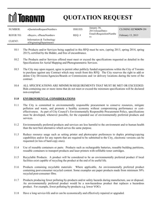 QUOTATION REQUEST
NUMBER:

«QuotationRequestNumber»

ISSUED:

REFER TO:

«Buyer», «PhoneNumber»

REQ. #

CLIENT:

January 30,
2013«IssueDate»
Email«RequisitionNumbe
r»

CLOSING 12 NOON ON

Information & Technology
«OriginatingDepartment»

February 13, 2013

10.1

The Products and/or Services being supplied in this RFQ must be new, (spring 2013, spring 2014, spring
2015), certified by the Bidder, and free of encumbrance.

10.2

The Products and/or Services offered must meet or exceed the specifications requested as detailed in the
Specifications for Aerial Mapping and Photogrammetric Services.

10.3

The City may upon request, agree to permit other publicly funded organizations within the City of Toronto
to purchase against any Contract which may result from this RFQ. The City reserves the right to add or
delete City Divisions/Agencies/Boards or Commissions and /or delivery locations during the term of the
contract.

10.4

ALL SPECIFICATIONS ARE MINIMUM REQUIREMENTS THAT MUST BE MET OR EXCEEDED.
Bids containing one or more items that do not meet or exceed the minimum specifications will be declared
non-compliant.

11.0

ENVIRONMENTAL CONSIDERATIONS

11.1

The City is committed to environmentally responsible procurement to conserve resources, mitigate
pollution and waste, and promote a healthy economy without compromising performance or costeffectiveness. As part of City Council’s Environmentally Responsible Procurement Policy, specifications
must be developed, whenever possible, for the expanded use of environmentally preferred products and
services.

11.2

Environmentally preferred products and services are less harmful to the environment and to human health
than the next best alternative which serves the same purpose.

11.3

Reduce resource usage such as setting printer and photocopier preferences to duplex printing/copying
capabilities and/or for any reports that are required to be submitted to the City, electronic versions can be
requested (in lieu of hard copy ones).

11.4

Use of reusable containers or parts: Products such as rechargeable batteries, reusable building partitions,
reusable containers to transport products and laser printers with refillable toner cartridges.

11.5

Recyclable Products: A product will be considered to be an environmentally preferred product if local
facilities exist capable of recycling the product at the end of its useful life.

11.6

Products containing recyclable materials: Where applicable, An environmentally preferred product
containing post-consumer recycled content. Some examples are paper products made from minimum 30%
recycled post-consumer fibre.

11.7

Products producing fewer polluting by-products and/or safety hazards during manufacture, use or disposal.
An environmentally preferred product would be a non-hazardous product that replaces a hazardous
product. For example, fewer polluting by-products e.g. lower VOCs

11.8

Have a long service-life and/or can be economically and effectively repaired or upgraded.

 