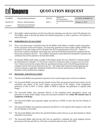 QUOTATION REQUEST
NUMBER:

«QuotationRequestNumber»

ISSUED:

REFER TO:

«Buyer», «PhoneNumber»

REQ. #

CLIENT:

January 30,
2013«IssueDate»
Email«RequisitionNumbe
r»

CLOSING 12 NOON ON

Information & Technology
«OriginatingDepartment»

February 13, 2013

11.9

Have higher capital acquisition cost but lower lifecycle operating cost and lower end of life disposal cost.
The Bidders needs to provide the details and financial projections in order to perform a full analysis to
assess such costs.

12.0

PERFORMANCE EVALUATION

12.1

This is a low-bid contract. Attached to their bid, the Bidders shall submit a workflow quality control plan
for the acquisition of the aerial imagery, AT processing, generation of stereo models, update of DEM, and
generation of the ortho-image series to illustrate how the City specifications will be met. Failure to
provide the workflow and quality control plan may result in the bid being declared non compliant and any
bid security forfeited to the City. The workflow and quality control plan must included the warranties and
certificates that will be attached to the final deliverables.

12.2

If requested, Bidders shall submit a sample of the Products and/or Services offered for evaluation against
the specifications in Schedule “A” Price Form, within five (5) Business Days of request at no cost to the
City. Failure to provide the sample within the specified period may result in the bid being declared non
complaint and any bid security forfeited to the City. The sample shall include all related operating and
warranty manuals as applicable. Should the Products fail to meet the specifications in this RFQ, the
Quotation will be declared non-compliant.

13.0

DELIVERY AND INSTALLATION

13.1

The Successful Bidder must guarantee acquisition of new aerial imagery prior to leaf out conditions.

13.2

The Successful Bidder must provide their Quality Control Plan and proposed performance metrics for the
acquisition and capture of the aerial imagery, pre-processing of the imagery, aerial triangulation,
generation of files in DVP v7 format, update of DEM as required, and generation of required ortho
images.

13.3

The Successful Bidder must guarantee delivery of the completed aerial triangulation reports and
generation of stereo model imagery along with associated orientation files within 100 calendar days of
completion of all flying.

13.4

The Successful Bidder must guarantee update and delivery of DEM, no later than the first Monday in
September.

13.5

The Successful Bidder must guarantee generation and delivery of all required ortho-imagery no later than
the first Monday in November.

13.6

The Successful Bidder must deliver the specified Products and/or Services as per their Quotation without
substitution or deviation.

13.7

The Successful Bidder shall provide staff who are qualified to undertake the aerial mapping mission,
processing of the data and delivery of the data as required under the terms of this RFQ.

 