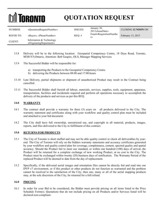 QUOTATION REQUEST
NUMBER:

«QuotationRequestNumber»

ISSUED:

REFER TO:

«Buyer», «PhoneNumber»

REQ. #

CLIENT:

January 30,
2013«IssueDate»
Email«RequisitionNumbe
r»

CLOSING 12 NOON ON

Information & Technology
«OriginatingDepartment»

February 13, 2013

13.8

Delivery will be to the following location: Geospatial Competency Centre, 18 Dyas Road, Toronto,
M3B1V5,Ontario, Attention: Bob Gaspirc, OLS, Manager Mapping Services

13.9

The Successful Bidder will be responsible for:
a) transporting the Products to the Geospatial Competency Centre.
b) delivering the Products between 08:00 and 17:00.hours

13.10

Late Delivery, partial shipments or shipment of unauthorized Product may result in the Contract being
cancelled.

13.11

The Successful Bidder shall furnish all labour, materials, services, supplies, tools, equipment, apparatus,
transportation, facilities and incidentals required and perform all operations necessary to accomplish the
delivery of the products and services as per this RFQ.

14.0

WARRANTY

14.1

The contract shall provide a warranty for three (3) years on all products delivered to the City. The
warranty statement and certificates along with your workflow and quality control plan must be included
and attached to your bid document.

14.2

The City shall have full ownership, unrestricted use, and copyright in all material, products, images,
reports, and files delivered to the City in fulfillment of this contract.

15.0

RETURNS FOR PRODUCTS

15.1

The City of Toronto is short staffed and may not be able quality control or check all deliverables by yearend. The City of Toronto will rely on the bidders warranty statements and accuracy certificates generated
by your workflow and quality control plan for coverage, completeness, content, spectral quality and spatial
accuracy. Should the Product fail to meet our standard, or within one hundred (100) days of arrival, the
Product will be returned for a complete exchange of new working Product, at no cost to the City. The
Product must be exchanged within twenty (20) business days of notification. The Warranty Period of the
replaced Product will be deemed to date from the day of replacement.

15.2

Specifically, if the delivered aerial images and orientation files cannot be directly fed and read into our
DVP v7 environment, or if this product or other products do not function as warranted and the problem
cannot be resolved to the satisfaction of the City, then one, many or all of the aerial mapping products
may, at the sole discretion of the City, be returned for a full refund.

16.0

PRICING

16.1

In order for your Bid to be considered, the Bidder must provide pricing on all items listed in the Price
Schedule Form(s). Quotations that do not include pricing on all Products and/or Services listed will be
declared non-compliant.

 