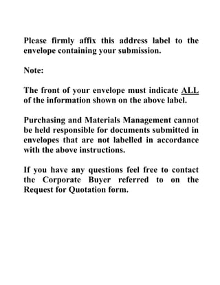 Please firmly affix this address label to the
envelope containing your submission.
Note:
The front of your envelope must indicate ALL
of the information shown on the above label.
Purchasing and Materials Management cannot
be held responsible for documents submitted in
envelopes that are not labelled in accordance
with the above instructions.
If you have any questions feel free to contact
the Corporate Buyer referred to on the
Request for Quotation form.

 