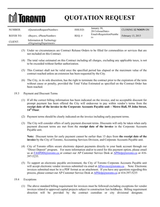 QUOTATION REQUEST
NUMBER:

«QuotationRequestNumber»

ISSUED:

REFER TO:

«Buyer», «PhoneNumber»

REQ. #

CLIENT:

January 30,
2013«IssueDate»
Email«RequisitionNumbe
r»

CLOSING 12 NOON ON

Information & Technology
«OriginatingDepartment»

February 13, 2013

(3) Under no circumstances are Contract Release Orders to be filled for commodities or services that are
not included on this Contract.
(4) The total value estimated on this Contract including all charges, excluding any applicable taxes, is not
to be exceeded without further authorization.
(5) This Contract shall not be valid once the specified period has elapsed or the maximum value of the
contract reached unless an extension has been requested by the City.
(6) The City, in its sole discretion, has the right to terminate the contract prior to the expiration of the term
without cause or penalty, provided the Total Value Estimated as specified on the Contract Order has
been reached.
19.3

Payment and Discount Terms
(1) If all the correct billing information has been indicated on the invoice, and no acceptable discount for
prompt payment has been offered the City will endeavour to pay within vendor’s terms from the
receipt date of the invoice in the Corporate Accounts Payable unit – Metro Hall, 55 John Street,
14th Floor.
(2) Payment terms should be clearly indicated on the invoice including early payment terms.
(3) The City will consider offers of early payment discount terms. Discounts will only be taken when early
payment discount terms are met from the receipt date of the invoice in the Corporate Accounts
Payable unit.
Note: Discount terms for early payment cannot be earlier than 15 days from the receipt date of the
invoice by the City of Toronto, Accounting Services Division, and Corporate Accounts Payable unit.
(4) City of Toronto offers secure electronic deposit payments directly to your bank account through our
“Direct Deposit” program. For more information and/or to enrol for this payment option, please email
us at FASPDD@toronto.ca or contact our AP Customer Service Desk at APHelp@toronto.ca or 416397-5235.
(5) To support an electronic payable environment, the City of Toronto Corporate Accounts Payable unit
will accept electronic vendor invoices submitted via email at APinvoice@toronto.ca . Note: Electronic
invoices submitted must be in a PDF format as an attachment. If you have any questions regarding this
process, please contact our AP Customer Service Desk at APHelp@toronto.ca or 416-397-5235

19.4

Exceptions
(1) The above standard billing requirement for invoices must be followed excluding exceptions for vendor
invoices related to approved capital projects subject to construction lien holdbacks. Billing requirement
direction will be provided by the contract custodian or city divisional designate.

 