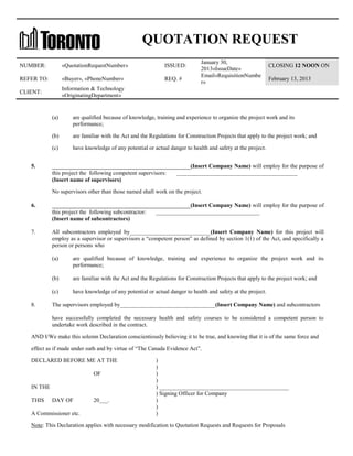 QUOTATION REQUEST
NUMBER:

«QuotationRequestNumber»

ISSUED:

REFER TO:

«Buyer», «PhoneNumber»

REQ. #

CLIENT:

January 30,
2013«IssueDate»
Email«RequisitionNumbe
r»

CLOSING 12 NOON ON

Information & Technology
«OriginatingDepartment»

February 13, 2013

(a)
(b)

are familiar with the Act and the Regulations for Construction Projects that apply to the project work; and

(c)
5.

are qualified because of knowledge, training and experience to organize the project work and its
performance;

have knowledge of any potential or actual danger to health and safety at the project.

________________________________________(Insert Company Name) will employ for the purpose of
this project the following competent supervisors:
(Insert name of supervisors)

__________________________________________

No supervisors other than those named shall work on the project.
6.

________________________________________(Insert Company Name) will employ for the purpose of
this project the following subcontractor:
(Insert name of subcontractors)

7.

____________________________________

All subcontractors employed by____________________________(Insert Company Name) for this project will
employ as a supervisor or supervisors a “competent person” as defined by section 1(1) of the Act, and specifically a
person or persons who
(a)

(b)

are familiar with the Act and the Regulations for Construction Projects that apply to the project work; and

(c)
8.

are qualified because of knowledge, training and experience to organize the project work and its
performance;

have knowledge of any potential or actual danger to health and safety at the project.

The supervisors employed by_________________________________(Insert Company Name) and subcontractors
have successfully completed the necessary health and safety courses to be considered a competent person to
undertake work described in the contract.

AND I/We make this solemn Declaration conscientiously believing it to be true, and knowing that it is of the same force and
effect as if made under oath and by virtue of “The Canada Evidence Act”.
DECLARED BEFORE ME AT THE
OF
IN THE
THIS

DAY OF

A Commissioner etc.

20___.

)
)
)
)
) _____________________________________________
) Signing Officer for Company
)
)
)

Note: This Declaration applies with necessary modification to Quotation Requests and Requests for Proposals

 