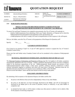 QUOTATION REQUEST
NUMBER:

«QuotationRequestNumber»

ISSUED:

REFER TO:

«Buyer», «PhoneNumber»

REQ. #

CLIENT:

January 30,
2013«IssueDate»
Email«RequisitionNumbe
r»

Information & Technology
«OriginatingDepartment»

21.0

CLOSING 12 NOON ON
February 13, 2013

PURCHASING POLICIES:
POLICY TO EXCLUDE BIDS FROM EXTERNAL PARTIES INVOLVED
IN THE PREPARATION OR DEVELOPMENT OF A SPECIFIC CALL/REQUEST

To ensure Fair and Equal Treatment in its competitive procurements, the City of Toronto will undertake to:
- disallow bidders/proponents from submitting a bid to any Tender, Quotation, or Proposal call in which the
bidder/proponent has participated in the preparation of the call document; and
- a bidder/proponent who fails to comply will result in disqualification of their response to the call/request.
Did you, the bidder, assist the City of Toronto in the preparation of this Request for Quotation call?
Specify:

Yes _____

No _____
CANADIAN CONTENT POLICY

City Council at its meeting of April 14, 15 and 16th 2003 approved a motion to suspend the City of Toronto’s
Canadian Content Policy.
Please note that until further notice Canadian Content will not be considered in the evaluation of bids/proposals
received.
MUNICIPAL FREEDOM OF INFORMATION AND PROTECTION OF PRIVACY ACT
The Municipal Freedom of Information and Protection of Privacy Act (the Act) applies to all tenders, quotations
and proposals submitted to the City of Toronto. Tenders, quotations and proposals will be received in confidence
subject to the disclosure requirements of the Act. Bidders/proponents should identify any portions of their
tender/quotation/proposal which contain a trade secret, scientific, technical, financial, commercial or labour
relations information supplied in confidence and which will cause harm if disclosed. Questions about the Act
should be directed to the Director of Corporate Access and Privacy Office, (416) 392-9683.
Please be aware that bidders’ names and the total amount of bid are always made public.
COLLUSION AND PRICE FIXING
By submitting a bid in response to this Quotation Request, the bidder certifies that:
a)

the prices in the Bid have been arrived at independently of those of any other Bidder;

b)

the prices in the Bid have not been knowingly disclosed by the Bidder, and will not knowingly be
disclosed by the Bidder prior to the award of purchase, directly or indirectly, to any other Bidder or
competitor; and

c)

no attempt has been made, or will be made, to induce any other person to submit or not to submit a Bid,
for the purpose of restricting competition.

 