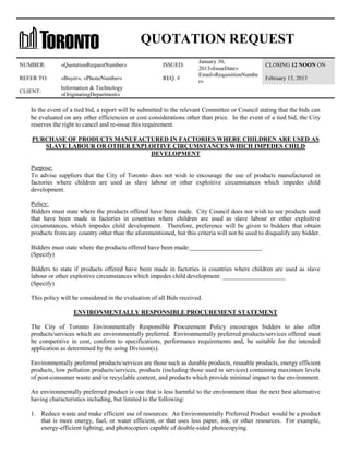 QUOTATION REQUEST
NUMBER:

«QuotationRequestNumber»

ISSUED:

REFER TO:

«Buyer», «PhoneNumber»

REQ. #

CLIENT:

January 30,
2013«IssueDate»
Email«RequisitionNumbe
r»

CLOSING 12 NOON ON

Information & Technology
«OriginatingDepartment»

February 13, 2013

In the event of a tied bid, a report will be submitted to the relevant Committee or Council stating that the bids can
be evaluated on any other efficiencies or cost considerations other than price. In the event of a tied bid, the City
reserves the right to cancel and re-issue this requirement.
PURCHASE OF PRODUCTS MANUFACTURED IN FACTORIES WHERE CHILDREN ARE USED AS
SLAVE LABOUR OR OTHER EXPLOITIVE CIRCUMSTANCES WHICH IMPEDES CHILD
DEVELOPMENT
Purpose:
To advise suppliers that the City of Toronto does not wish to encourage the use of products manufactured in
factories where children are used as slave labour or other exploitive circumstances which impedes child
development.
Policy:
Bidders must state where the products offered have been made. City Council does not wish to see products used
that have been made in factories in countries where children are used as slave labour or other exploitive
circumstances, which impedes child development. Therefore, preference will be given to bidders that obtain
products from any country other than the aforementioned, but this criteria will not be used to disqualify any bidder.
Bidders must state where the products offered have been made:_______________________
(Specify)
Bidders to state if products offered have been made in factories in countries where children are used as slave
labour or other exploitive circumstances which impedes child development: ____________________
(Specify)
This policy will be considered in the evaluation of all Bids received.
ENVIRONMENTALLY RESPONSIBLE PROCUREMENT STATEMENT
The City of Toronto Environmentally Responsible Procurement Policy encourages bidders to also offer
products/services which are environmentally preferred. Environmentally preferred products/services offered must
be competitive in cost, conform to specifications, performance requirements and, be suitable for the intended
application as determined by the using Division(s).
Environmentally preferred products/services are those such as durable products, reusable products, energy efficient
products, low pollution products/services, products (including those used in services) containing maximum levels
of post-consumer waste and/or recyclable content, and products which provide minimal impact to the environment.
An environmentally preferred product is one that is less harmful to the environment than the next best alternative
having characteristics including, but limited to the following:
1. Reduce waste and make efficient use of resources: An Environmentally Preferred Product would be a product
that is more energy, fuel, or water efficient, or that uses less paper, ink, or other resources. For example,
energy-efficient lighting, and photocopiers capable of double-sided photocopying.

 