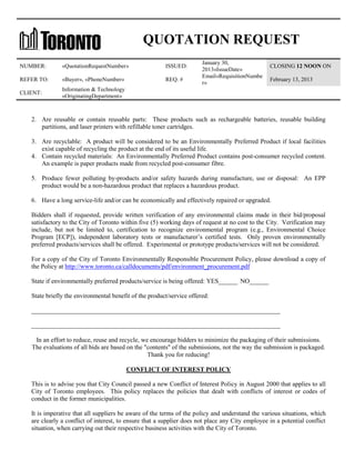 QUOTATION REQUEST
NUMBER:

«QuotationRequestNumber»

ISSUED:

REFER TO:

«Buyer», «PhoneNumber»

REQ. #

CLIENT:

January 30,
2013«IssueDate»
Email«RequisitionNumbe
r»

CLOSING 12 NOON ON

Information & Technology
«OriginatingDepartment»

February 13, 2013

2. Are reusable or contain reusable parts: These products such as rechargeable batteries, reusable building
partitions, and laser printers with refillable toner cartridges.
3. Are recyclable: A product will be considered to be an Environmentally Preferred Product if local facilities
exist capable of recycling the product at the end of its useful life.
4. Contain recycled materials: An Environmentally Preferred Product contains post-consumer recycled content.
An example is paper products made from recycled post-consumer fibre.
5. Produce fewer polluting by-products and/or safety hazards during manufacture, use or disposal: An EPP
product would be a non-hazardous product that replaces a hazardous product.
6. Have a long service-life and/or can be economically and effectively repaired or upgraded.
Bidders shall if requested, provide written verification of any environmental claims made in their bid/proposal
satisfactory to the City of Toronto within five (5) working days of request at no cost to the City. Verification may
include, but not be limited to, certification to recognize environmental program (e.g., Environmental Choice
Program [ECP]), independent laboratory tests or manufacturer’s certified tests. Only proven environmentally
preferred products/services shall be offered. Experimental or prototype products/services will not be considered.
For a copy of the City of Toronto Environmentally Responsible Procurement Policy, please download a copy of
the Policy at http://www.toronto.ca/calldocuments/pdf/environment_procurement.pdf
State if environmentally preferred products/service is being offered: YES______ NO______
State briefly the environmental benefit of the product/service offered:
______________________________________________________________________________
______________________________________________________________________________
In an effort to reduce, reuse and recycle, we encourage bidders to minimize the packaging of their submissions.
The evaluations of all bids are based on the "contents" of the submissions, not the way the submission is packaged.
Thank you for reducing!
CONFLICT OF INTEREST POLICY
This is to advise you that City Council passed a new Conflict of Interest Policy in August 2000 that applies to all
City of Toronto employees. This policy replaces the policies that dealt with conflicts of interest or codes of
conduct in the former municipalities.
It is imperative that all suppliers be aware of the terms of the policy and understand the various situations, which
are clearly a conflict of interest, to ensure that a supplier does not place any City employee in a potential conflict
situation, when carrying out their respective business activities with the City of Toronto.

 