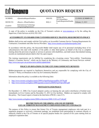 QUOTATION REQUEST
NUMBER:

«QuotationRequestNumber»

ISSUED:

REFER TO:

«Buyer», «PhoneNumber»

REQ. #

CLIENT:

January 30,
2013«IssueDate»
Email«RequisitionNumbe
r»

CLOSING 12 NOON ON

Information & Technology
«OriginatingDepartment»

February 13, 2013

A copy of the policy is available on the City of Toronto's website at www.toronto.ca or by the calling the
Supervisor, Client Services at (416) 392-1305.
ACCESSIBILITY STANDARDS FOR CUSTOMER SERVICE TRAINING REQUIREMENTS POLICY
Bidders shall review and comply with the City's policy on Accessible Customer Service Training Requirements for
Contractors, Consultants and other Service Providers: http://www.toronto.ca/citybusiness/policy.htm
In accordance with this policy, the Successful Bidder shall require any of its personnel (including those of its
subcontractors) who deal with members of the public or other third parties on behalf of the City to complete
training about the provision of goods or services to persons with disabilities, and shall ensure that detailed training
records are maintained and provided to the City upon request.
The training requirements can be fulfilled by completing the e-Learning course “Serve-ability: Transforming
Ontario’s Customer Service”, which can be found on the Ministry of Community and Social Services website:
http://www.mcss.gov.on.ca/mcss/serve-ability/splash.html
POLICY ON DONATIONS TO THE CITY FOR COMMUNITY BENEFITS
Bidders/proponents are required to familiarize themselves and are responsible for complying with the City of
Toronto’s “Policy on Donations to the City for Community Benefits”.
Information about the policy is available at the following links:
1. http://www.toronto.ca/legdocs/mmis/2009/ex/bgrd/backgroundfile-18578.pdf
2. http://www.toronto.ca/legdocs/2006/agendas/council/cc060925/pof7rpt/cl003.pdf
BOTTLED WATER POLICY
On December 1-3, 2008, City Council adopted a policy on banning the sale and/or distribution of bottled water
immediately in Civic Centres and by December 31, 2012 in City facilities. Bidders are required to comply with
this policy. The Council report is found at the link below (PW20.1, item #17).
http://www.toronto.ca/legdocs/mmis/2008/cc/decisions/2008-12-01-cc27-dd.pdf
RESTRICTIONS ON THE HIRING AND USE OF FORMER
CITY OF TORONTO MANAGEMENT EMPLOYEES FOR CITY CONTRACTS
The purpose of this Policy to ensure that former City of Toronto management employees who took part in a
separation program or received a retirement package, are prohibited from participating in contracts directly or
indirectly related to the City of Toronto or its special purpose bodies for a period of two years starting from an
employee's separation date.

 