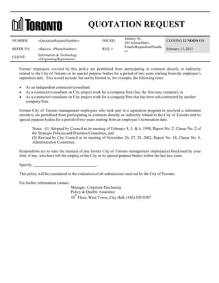QUOTATION REQUEST
NUMBER:

«QuotationRequestNumber»

ISSUED:

REFER TO:

«Buyer», «PhoneNumber»

REQ. #

CLIENT:

January 30,
2013«IssueDate»
Email«RequisitionNumbe
r»

CLOSING 12 NOON ON

Information & Technology
«OriginatingDepartment»

February 13, 2013

Former employees covered by this policy are prohibited from participating in contracts directly or indirectly
related to the City of Toronto or its special purpose bodies for a period of two years starting from the employee’s
separation date. This would include, but not be limited to, for example, the following roles:
As an independent contractor/consultant;
As a contractor/consultant on City project work for a company/firm (but, the firm may compete); or
As a contractor/consultant on City project work for a company/firm that has been sub-contracted by another
company/firm.
Former City of Toronto management employees who took part in a separation program or received a retirement
incentive are prohibited from participating in contracts directly or indirectly related to the City of Toronto and its
special purpose bodies for a period of two years starting from an employee’s termination date.
Notes: (1) Adopted by Council at its meeting of February 4, 5, & 6, 1998, Report No. 2, Clause No. 2 of
the Strategic Policies and Priorities Committee, and
(2) Revised by City Council at its meeting of November 26, 27, 28, 2002, Report No. 14, Clause No. 6,
Administration Committee.
Respondents are to state the name(s) of any former City of Toronto management employee(s) hired/used by your
firm, if any, who have left the employ of the City or its special purpose bodies within the last two years.
Specify:

.

This policy will be considered in the evaluation of all submissions received by the City of Toronto.
For further information contact:
Manager, Corporate Purchasing
Policy & Quality Assurance
th
18 Floor, West Tower, City Hall, (416) 392-0387

 