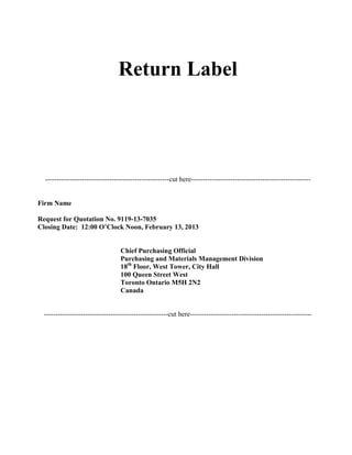 Return Label

------------------------------------------------------cut here----------------------------------------------------

Firm Name
Request for Quotation No. 9119-13-7035
Closing Date: 12:00 O’Clock Noon, February 13, 2013

Chief Purchasing Official
Purchasing and Materials Management Division
18th Floor, West Tower, City Hall
100 Queen Street West
Toronto Ontario M5H 2N2
Canada

------------------------------------------------------cut here-----------------------------------------------------

 