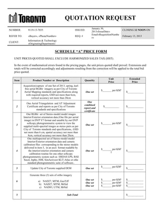 QUOTATION REQUEST
NUMBER:

9119-13-7035

ISSUED:

REFER TO:

«Buyer», «PhoneNumber»

REQ. #

CLIENT:

January 30,
2013«IssueDate»
Email«RequisitionNumbe
r»

CLOSING 12 NOON ON

Information & Technology
«OriginatingDepartment»

February 13, 2013

SCHEDULE “A” PRICE FORM
UNIT PRICES QUOTED SHALL EXCLUDE HARMONIZED SALES TAX (HST).
In the event of mathematical errors found in the pricing pages, the unit prices quoted shall prevail. Extensions and
totals will be corrected accordingly and adjustments resulting from the correction will be applied to the total bid
price quoted.
Item

Product Number or Description

Quantity

1

Acquisition/capture of one Set of 2013, spring, leaffree aerial RGBir imagery as per City of Toronto
Aerial Mapping standards and specifications along
with required reports, GSD not more than 6cm,
vertical accuracy not more than 20cm

One set

2

One Aerial Triangulation and AT Adjustment
Certificate and reports as per City of Toronto
standards and specifications

One
combined
report and
certificate

3

4

5

One RGBir set of Stereo-model model images
Interior/Exterior orientation data (One file per aerial
image) in DVP V7 format and useable by our DVP
softcopy photogrammetric system to view the
supplied multi-spectral images as stereo pairs as per
City of Toronto standards and specifications,. GSD
not more than 6 cm, spatial accuracy not more than
8cm, vertical accuracy not more than 20cm.
One multispectral set of Stereo-model model
Interior/Exterior orientation data and camera
calibration files corresponding to the stereo models
delivered in item 3, in an ascii format readable by
the interior/exterior orientation and camera
calibration routine for one other softcopy
photogrammetric system such as ERDAS LPS, BAE
Socet, Inpho, ISM, SimActiveor KLT-Atlas or othe
standard photogrammetric suite of software..
Update City of Toronto supplied DEM

One set

One set

One set

Unit
Price
$_______ per KM²

$___________

$_______ per KM²

$_______ per KM²
l

$_______ per KM²

Extended
Price

$____________

$____________

$____________

$____________

$____________

Generate three (3) sets of ortho imagery
6

5

a) NAD27, MTM, GeoTiff
b) NAD27, MTM, MrSid
c) NAD83, UTM, MrSid
Sub-Total

One set
One set
One set

$_______ per KM²
$_______ per KM²
$_______ per KM²

$____________
$____________
$____________

$____________

 